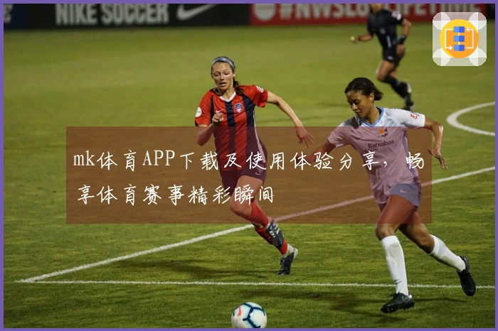 mk体育APP下载及使用体验分享,畅享体育赛事精彩瞬间